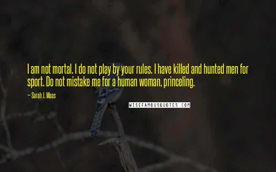 Sarah J. Maas Quotes: I am not mortal. I do not play by your rules. I have killed and hunted men for sport. Do not mistake me for a human woman, princeling.