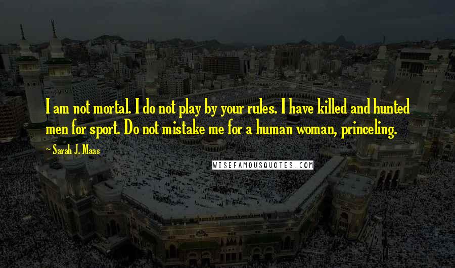 Sarah J. Maas Quotes: I am not mortal. I do not play by your rules. I have killed and hunted men for sport. Do not mistake me for a human woman, princeling.