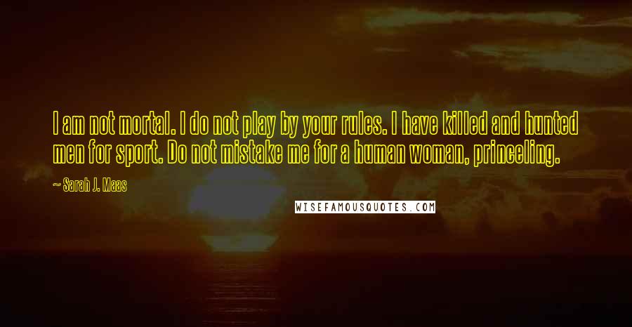 Sarah J. Maas Quotes: I am not mortal. I do not play by your rules. I have killed and hunted men for sport. Do not mistake me for a human woman, princeling.