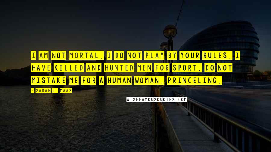 Sarah J. Maas Quotes: I am not mortal. I do not play by your rules. I have killed and hunted men for sport. Do not mistake me for a human woman, princeling.