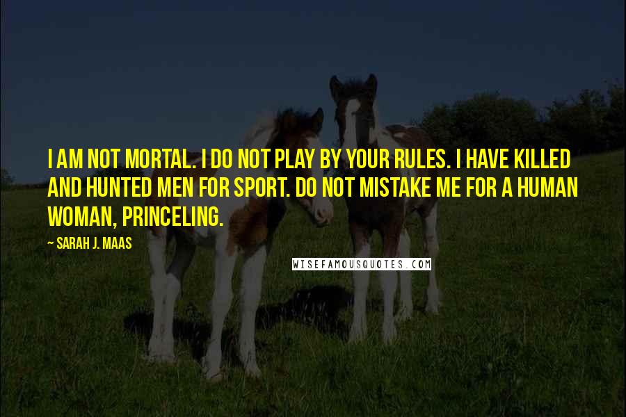 Sarah J. Maas Quotes: I am not mortal. I do not play by your rules. I have killed and hunted men for sport. Do not mistake me for a human woman, princeling.