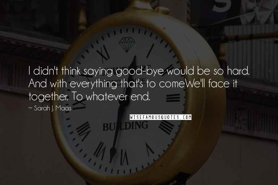 Sarah J. Maas Quotes: I didn't think saying good-bye would be so hard. And with everything that's to comeWe'll face it together. To whatever end.