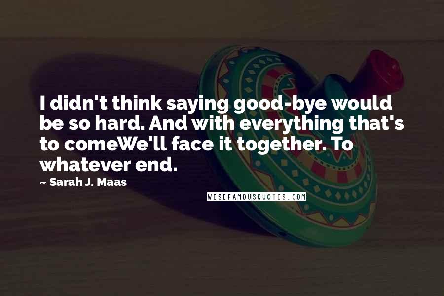 Sarah J. Maas Quotes: I didn't think saying good-bye would be so hard. And with everything that's to comeWe'll face it together. To whatever end.