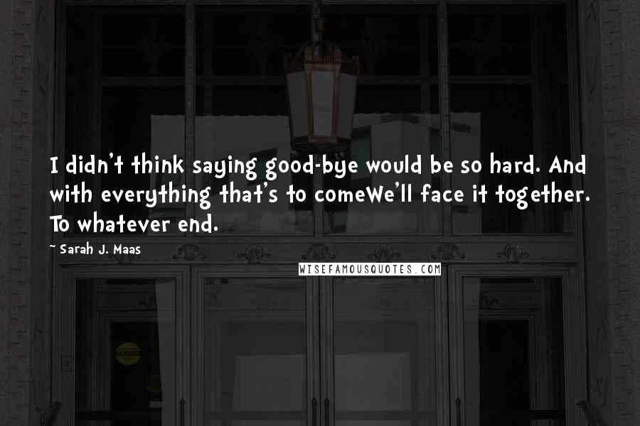 Sarah J. Maas Quotes: I didn't think saying good-bye would be so hard. And with everything that's to comeWe'll face it together. To whatever end.