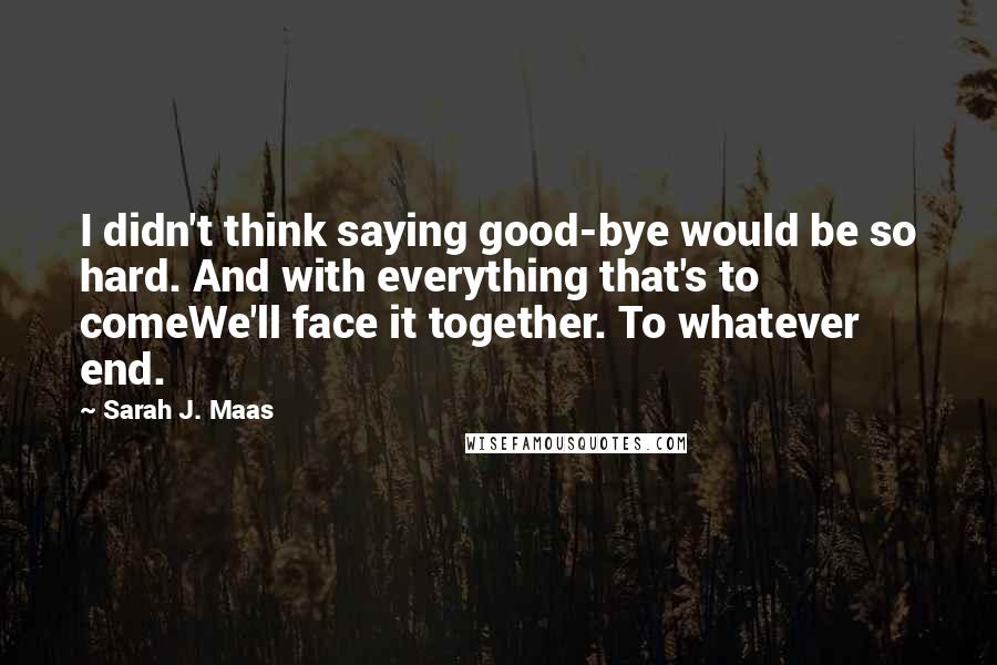 Sarah J. Maas Quotes: I didn't think saying good-bye would be so hard. And with everything that's to comeWe'll face it together. To whatever end.