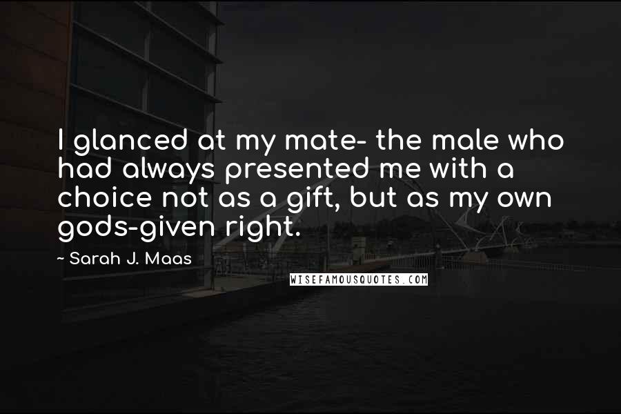 Sarah J. Maas Quotes: I glanced at my mate- the male who had always presented me with a choice not as a gift, but as my own gods-given right.