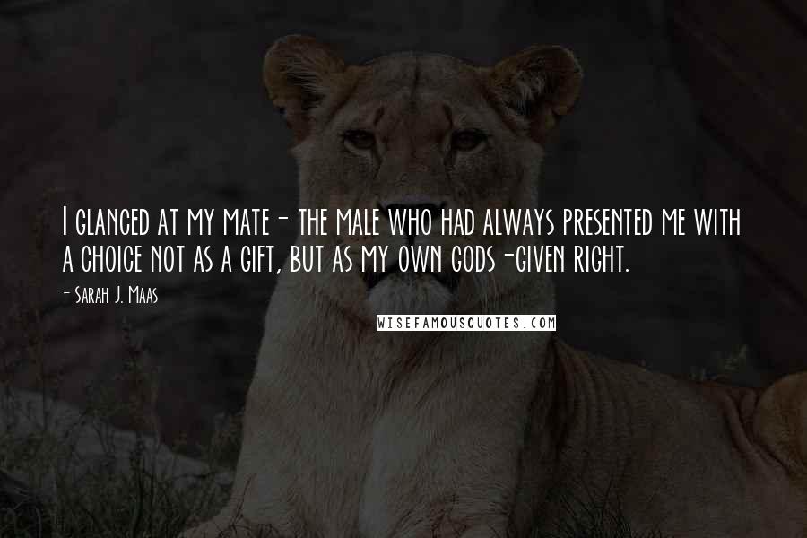 Sarah J. Maas Quotes: I glanced at my mate- the male who had always presented me with a choice not as a gift, but as my own gods-given right.