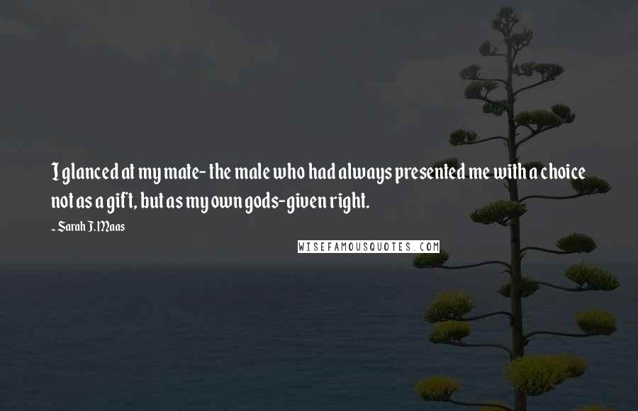 Sarah J. Maas Quotes: I glanced at my mate- the male who had always presented me with a choice not as a gift, but as my own gods-given right.