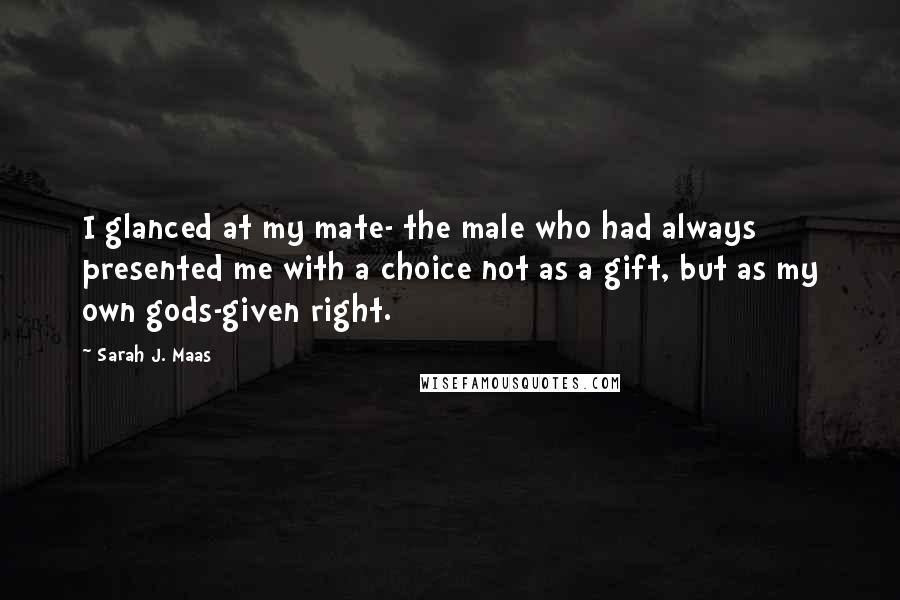 Sarah J. Maas Quotes: I glanced at my mate- the male who had always presented me with a choice not as a gift, but as my own gods-given right.