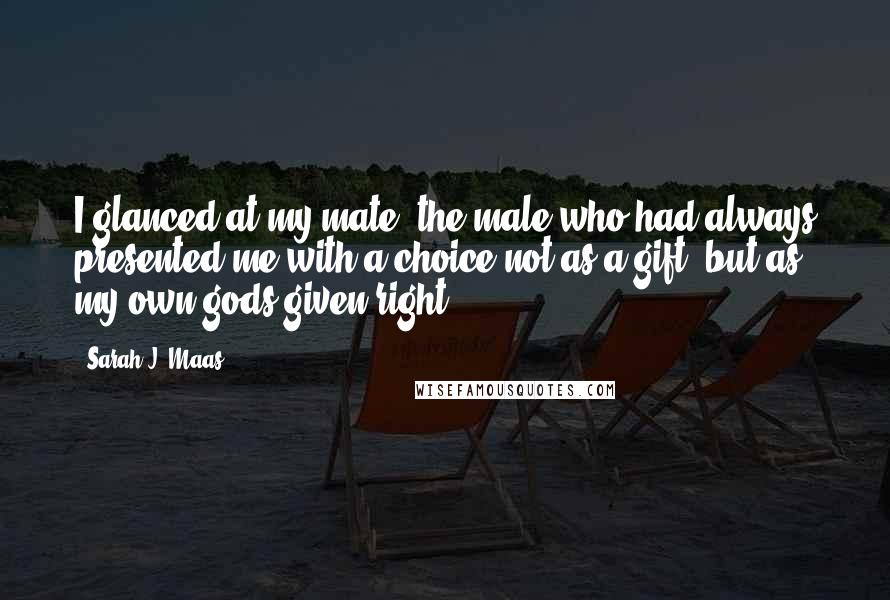 Sarah J. Maas Quotes: I glanced at my mate- the male who had always presented me with a choice not as a gift, but as my own gods-given right.