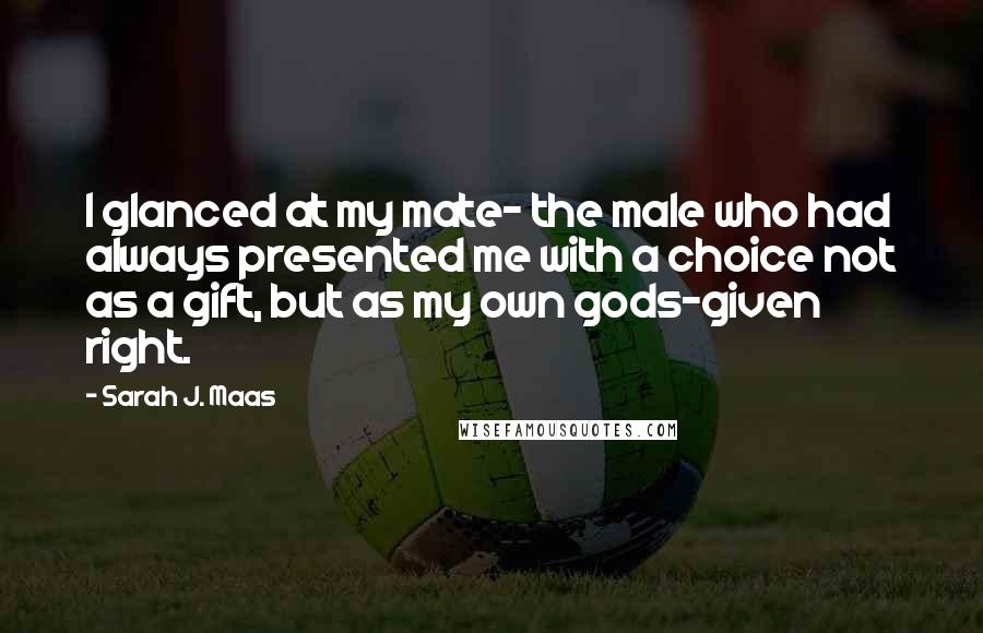 Sarah J. Maas Quotes: I glanced at my mate- the male who had always presented me with a choice not as a gift, but as my own gods-given right.