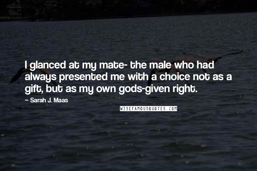 Sarah J. Maas Quotes: I glanced at my mate- the male who had always presented me with a choice not as a gift, but as my own gods-given right.