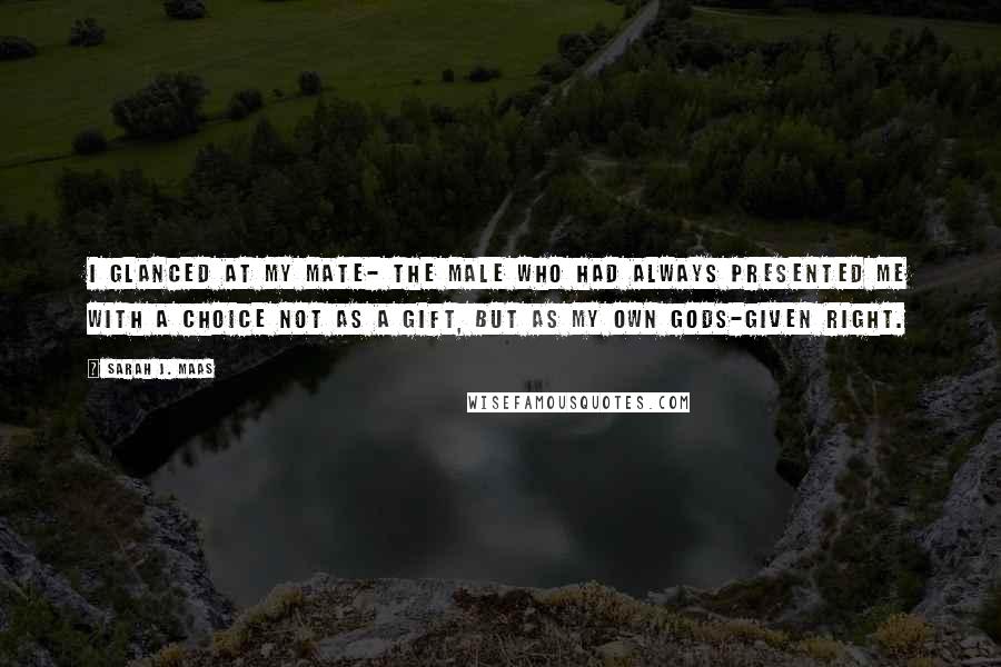 Sarah J. Maas Quotes: I glanced at my mate- the male who had always presented me with a choice not as a gift, but as my own gods-given right.