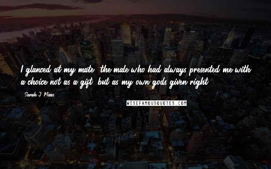 Sarah J. Maas Quotes: I glanced at my mate- the male who had always presented me with a choice not as a gift, but as my own gods-given right.