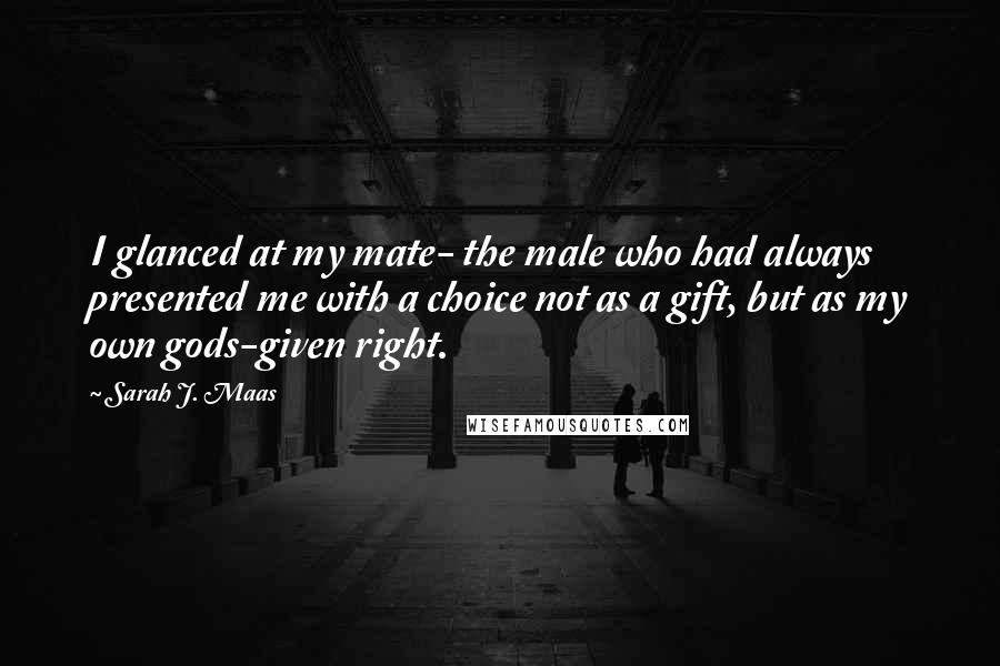 Sarah J. Maas Quotes: I glanced at my mate- the male who had always presented me with a choice not as a gift, but as my own gods-given right.