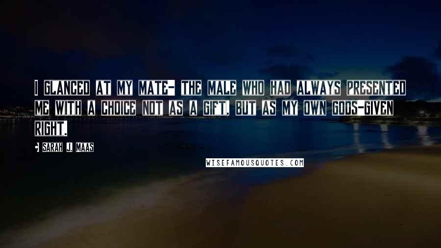 Sarah J. Maas Quotes: I glanced at my mate- the male who had always presented me with a choice not as a gift, but as my own gods-given right.