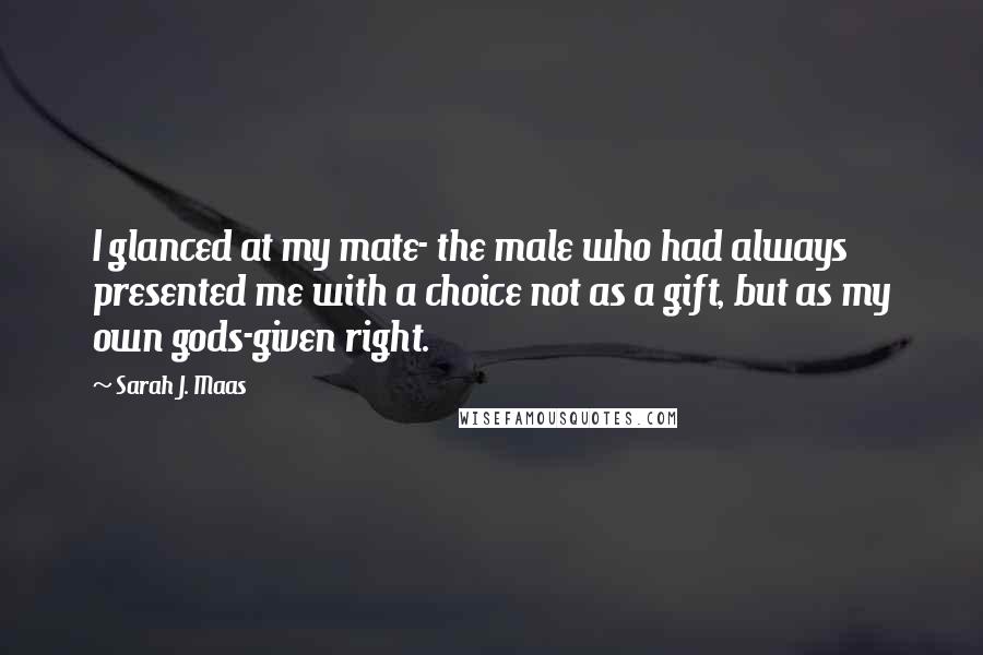 Sarah J. Maas Quotes: I glanced at my mate- the male who had always presented me with a choice not as a gift, but as my own gods-given right.