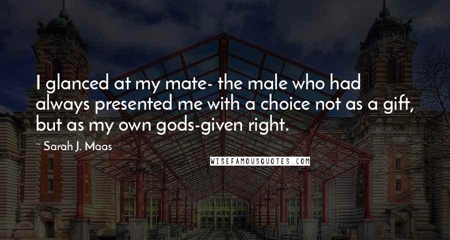 Sarah J. Maas Quotes: I glanced at my mate- the male who had always presented me with a choice not as a gift, but as my own gods-given right.