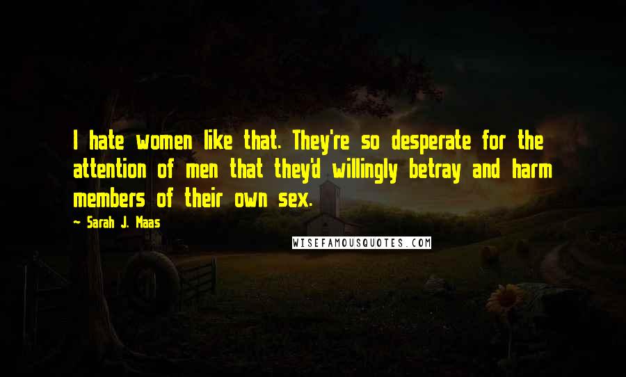 Sarah J. Maas Quotes: I hate women like that. They're so desperate for the attention of men that they'd willingly betray and harm members of their own sex.