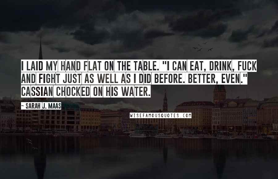 Sarah J. Maas Quotes: I laid my hand flat on the table. "I can eat, drink, fuck and fight just as well as I did before. Better, even." Cassian chocked on his water.