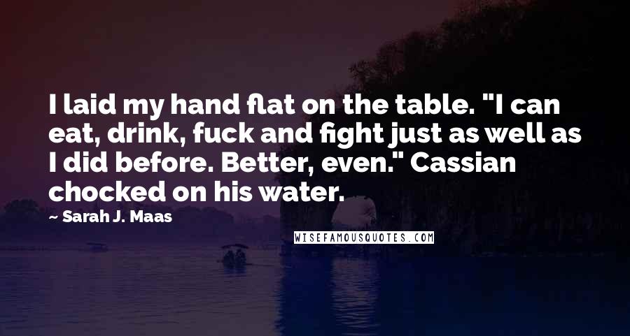 Sarah J. Maas Quotes: I laid my hand flat on the table. "I can eat, drink, fuck and fight just as well as I did before. Better, even." Cassian chocked on his water.