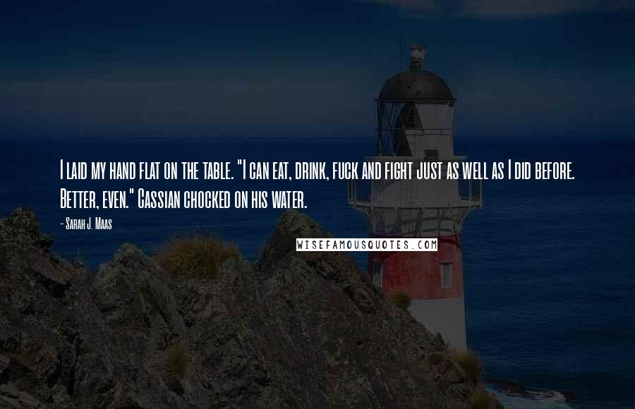 Sarah J. Maas Quotes: I laid my hand flat on the table. "I can eat, drink, fuck and fight just as well as I did before. Better, even." Cassian chocked on his water.