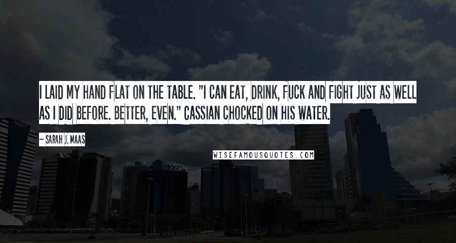 Sarah J. Maas Quotes: I laid my hand flat on the table. "I can eat, drink, fuck and fight just as well as I did before. Better, even." Cassian chocked on his water.