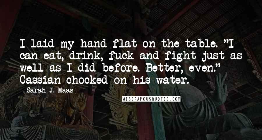 Sarah J. Maas Quotes: I laid my hand flat on the table. "I can eat, drink, fuck and fight just as well as I did before. Better, even." Cassian chocked on his water.