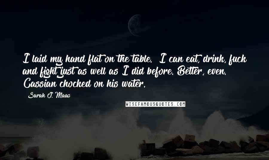 Sarah J. Maas Quotes: I laid my hand flat on the table. "I can eat, drink, fuck and fight just as well as I did before. Better, even." Cassian chocked on his water.