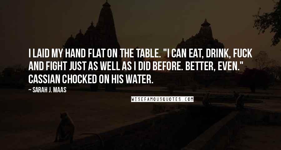 Sarah J. Maas Quotes: I laid my hand flat on the table. "I can eat, drink, fuck and fight just as well as I did before. Better, even." Cassian chocked on his water.