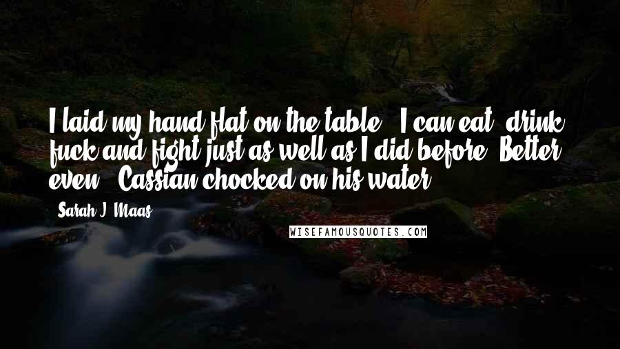 Sarah J. Maas Quotes: I laid my hand flat on the table. "I can eat, drink, fuck and fight just as well as I did before. Better, even." Cassian chocked on his water.