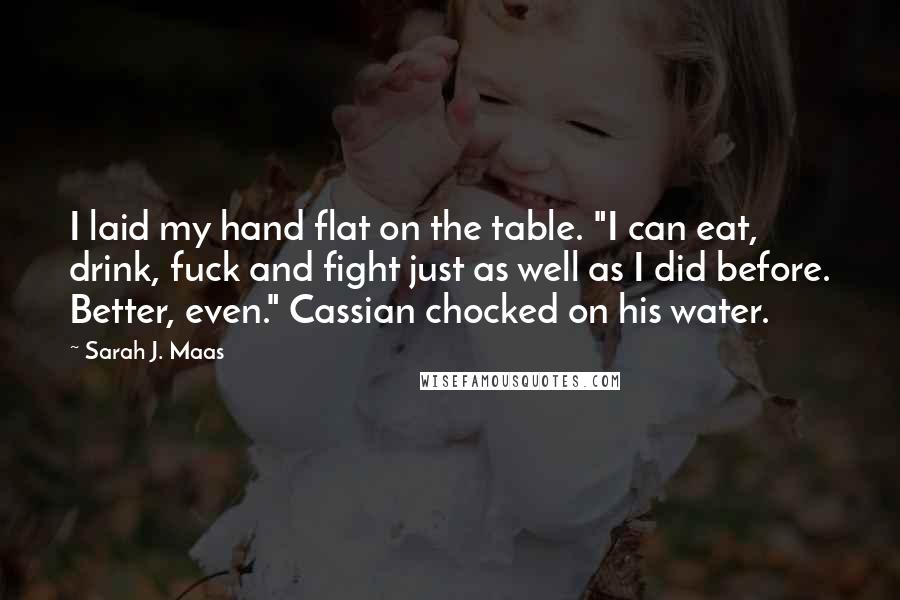 Sarah J. Maas Quotes: I laid my hand flat on the table. "I can eat, drink, fuck and fight just as well as I did before. Better, even." Cassian chocked on his water.