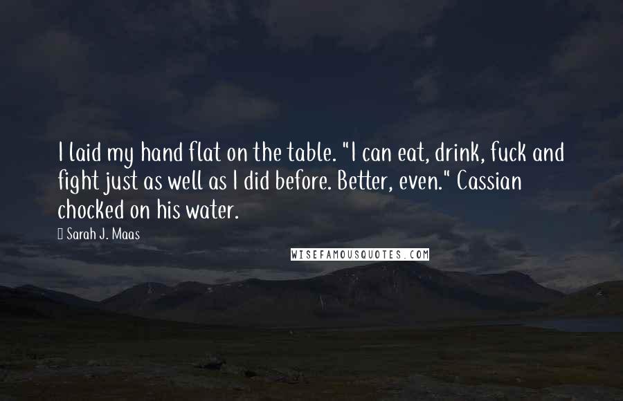 Sarah J. Maas Quotes: I laid my hand flat on the table. "I can eat, drink, fuck and fight just as well as I did before. Better, even." Cassian chocked on his water.