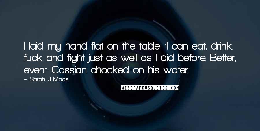 Sarah J. Maas Quotes: I laid my hand flat on the table. "I can eat, drink, fuck and fight just as well as I did before. Better, even." Cassian chocked on his water.