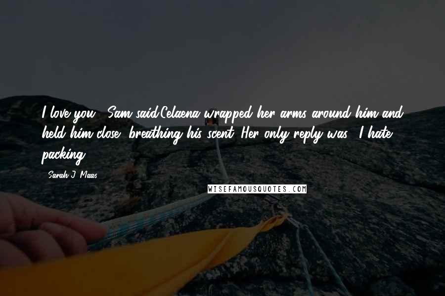 Sarah J. Maas Quotes: I love you," Sam said.Celaena wrapped her arms around him and held him close, breathing his scent. Her only reply was, "I hate packing.