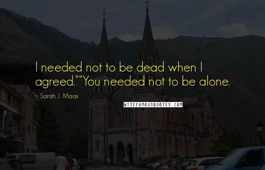 Sarah J. Maas Quotes: I needed not to be dead when I agreed.""You needed not to be alone.