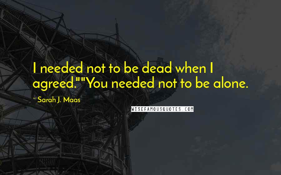 Sarah J. Maas Quotes: I needed not to be dead when I agreed.""You needed not to be alone.