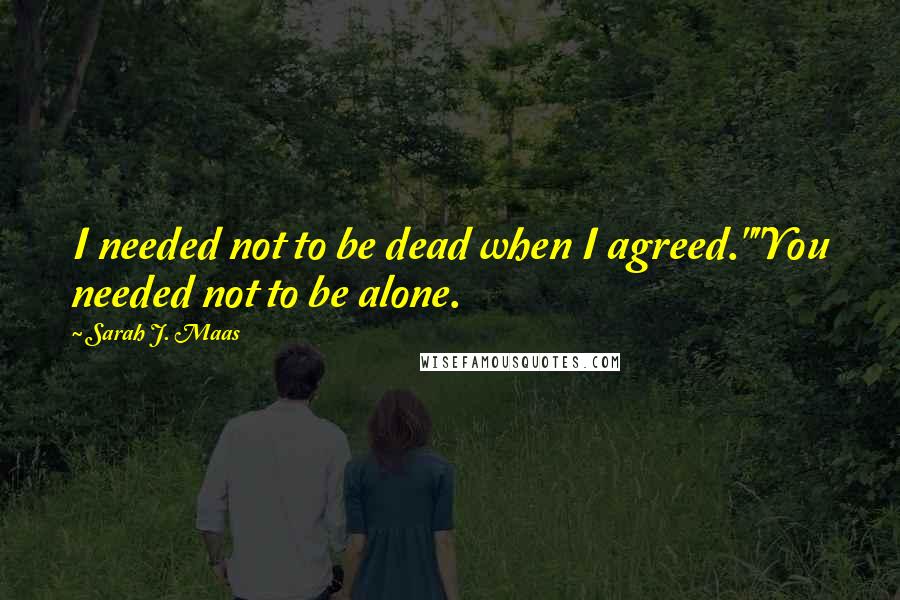 Sarah J. Maas Quotes: I needed not to be dead when I agreed.""You needed not to be alone.