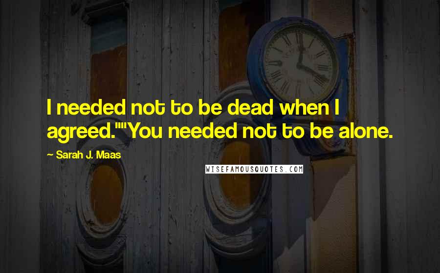 Sarah J. Maas Quotes: I needed not to be dead when I agreed.""You needed not to be alone.