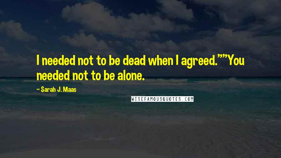 Sarah J. Maas Quotes: I needed not to be dead when I agreed.""You needed not to be alone.