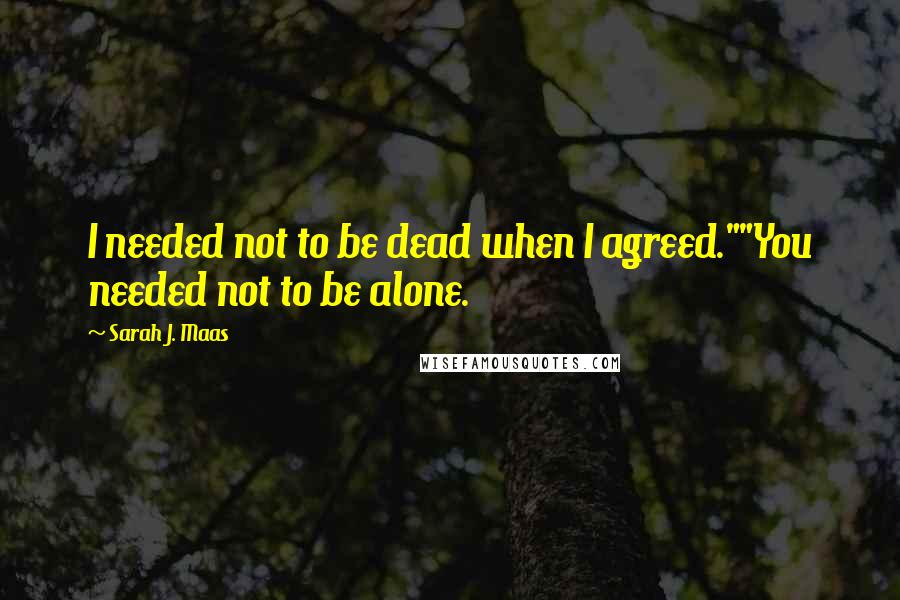 Sarah J. Maas Quotes: I needed not to be dead when I agreed.""You needed not to be alone.