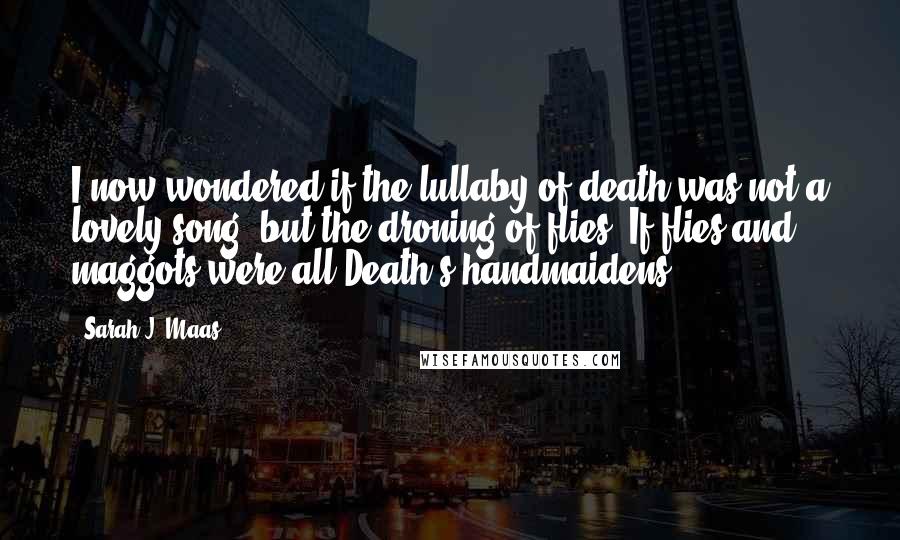 Sarah J. Maas Quotes: I now wondered if the lullaby of death was not a lovely song, but the droning of flies. If flies and maggots were all Death's handmaidens.