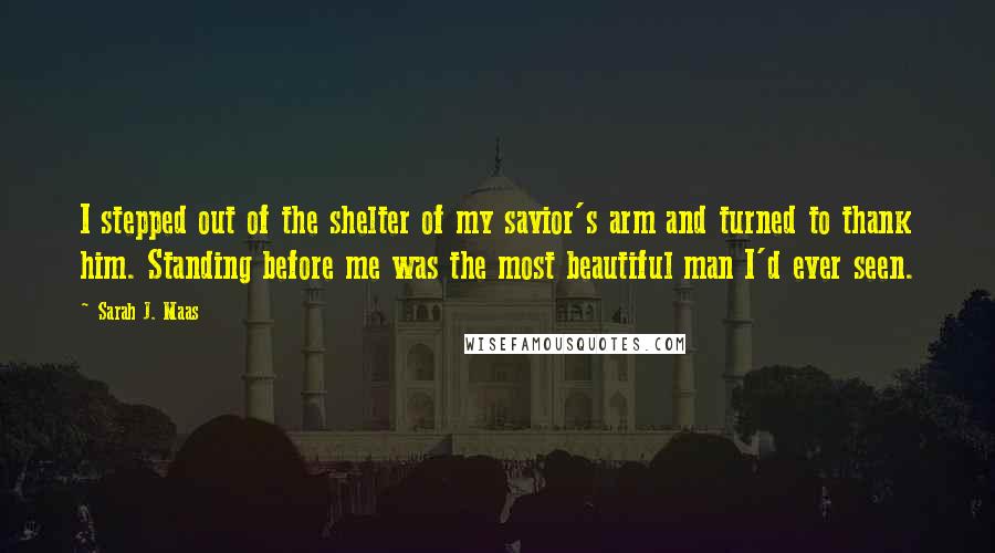 Sarah J. Maas Quotes: I stepped out of the shelter of my savior's arm and turned to thank him. Standing before me was the most beautiful man I'd ever seen.