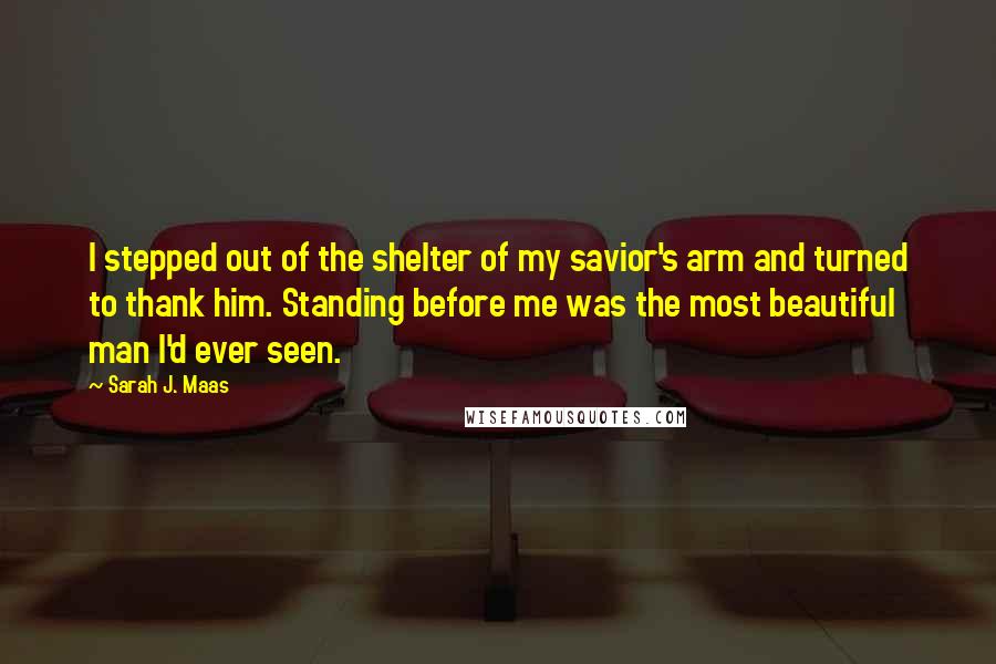 Sarah J. Maas Quotes: I stepped out of the shelter of my savior's arm and turned to thank him. Standing before me was the most beautiful man I'd ever seen.