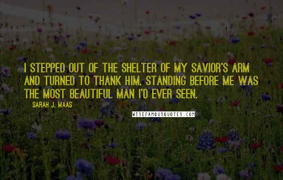 Sarah J. Maas Quotes: I stepped out of the shelter of my savior's arm and turned to thank him. Standing before me was the most beautiful man I'd ever seen.