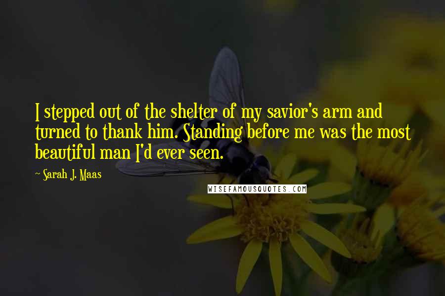 Sarah J. Maas Quotes: I stepped out of the shelter of my savior's arm and turned to thank him. Standing before me was the most beautiful man I'd ever seen.