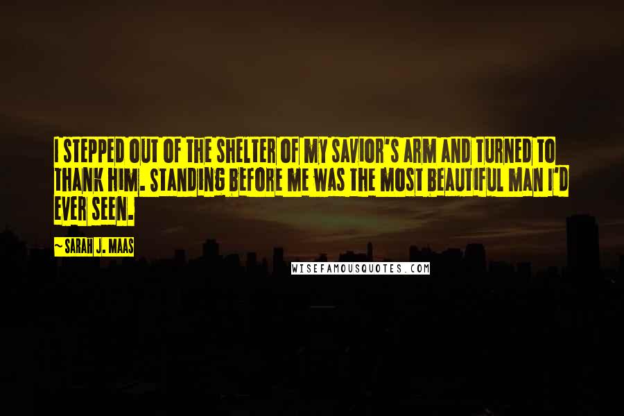 Sarah J. Maas Quotes: I stepped out of the shelter of my savior's arm and turned to thank him. Standing before me was the most beautiful man I'd ever seen.