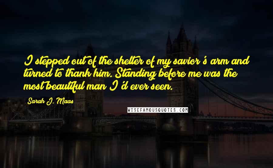 Sarah J. Maas Quotes: I stepped out of the shelter of my savior's arm and turned to thank him. Standing before me was the most beautiful man I'd ever seen.