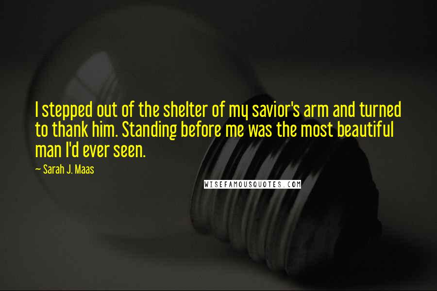 Sarah J. Maas Quotes: I stepped out of the shelter of my savior's arm and turned to thank him. Standing before me was the most beautiful man I'd ever seen.