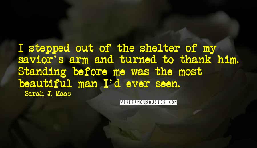 Sarah J. Maas Quotes: I stepped out of the shelter of my savior's arm and turned to thank him. Standing before me was the most beautiful man I'd ever seen.